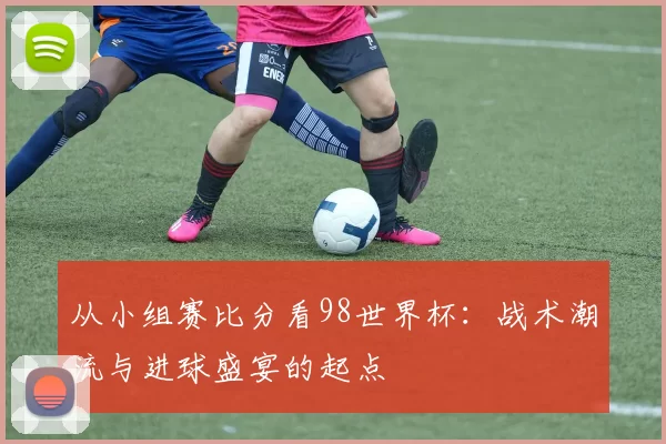 从小组赛比分看98世界杯：战术潮流与进球盛宴的起点