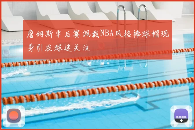 詹姆斯季后赛佩戴NBA风格棒球帽现身引发球迷关注