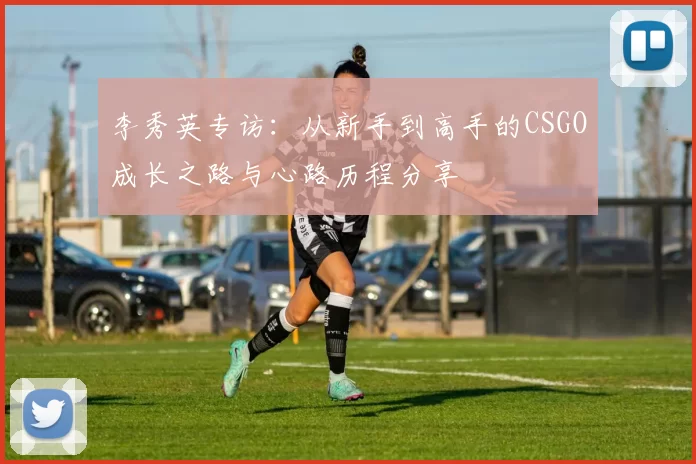 李秀英专访:从新手到高手的CSGO成长之路与心路历程分享