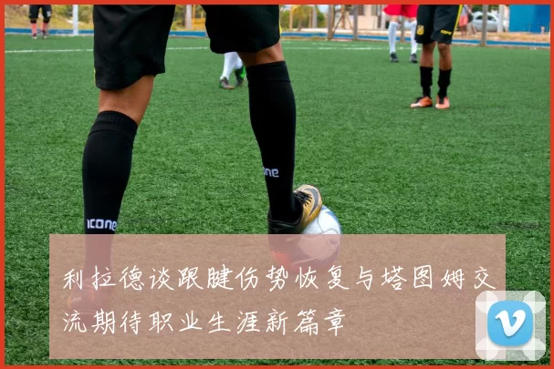 利拉德谈跟腱伤势恢复与塔图姆交流期待职业生涯新篇章