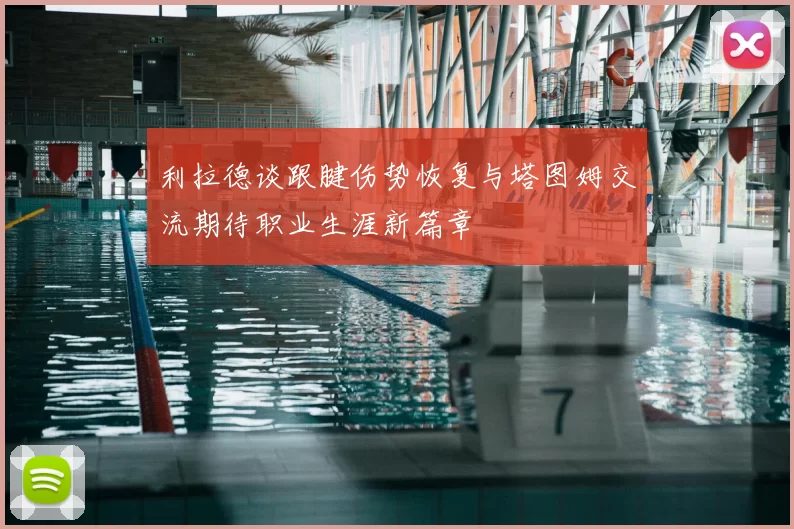 利拉德谈跟腱伤势恢复与塔图姆交流期待职业生涯新篇章