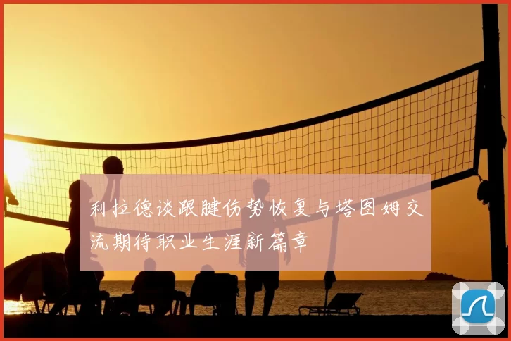 利拉德谈跟腱伤势恢复与塔图姆交流期待职业生涯新篇章