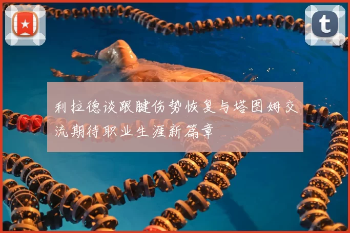利拉德谈跟腱伤势恢复与塔图姆交流期待职业生涯新篇章