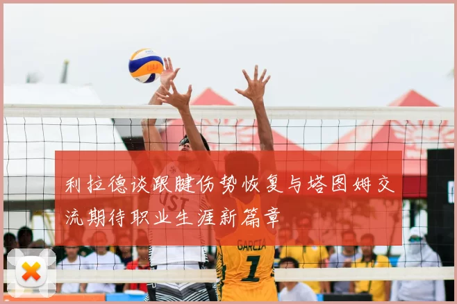利拉德谈跟腱伤势恢复与塔图姆交流期待职业生涯新篇章