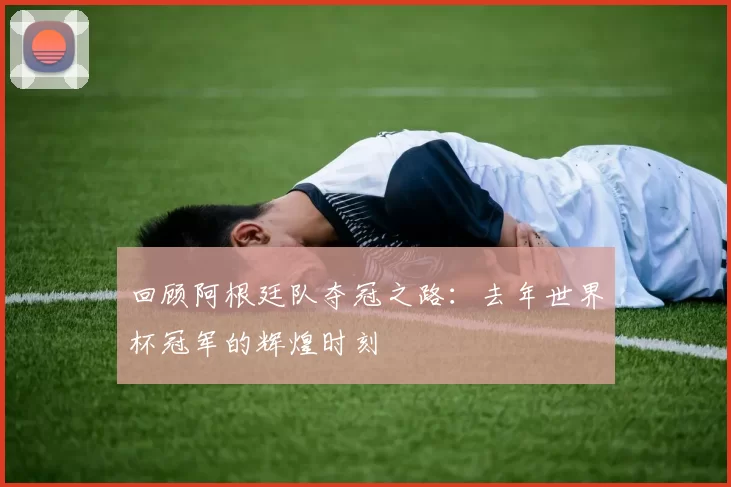 回顾阿根廷队夺冠之路:去年世界杯冠军的辉煌时刻