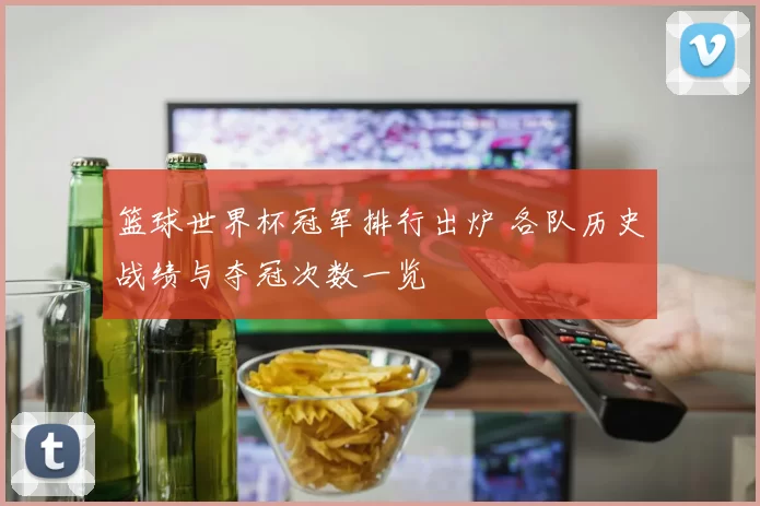 篮球世界杯冠军排行出炉 各队历史战绩与夺冠次数一览