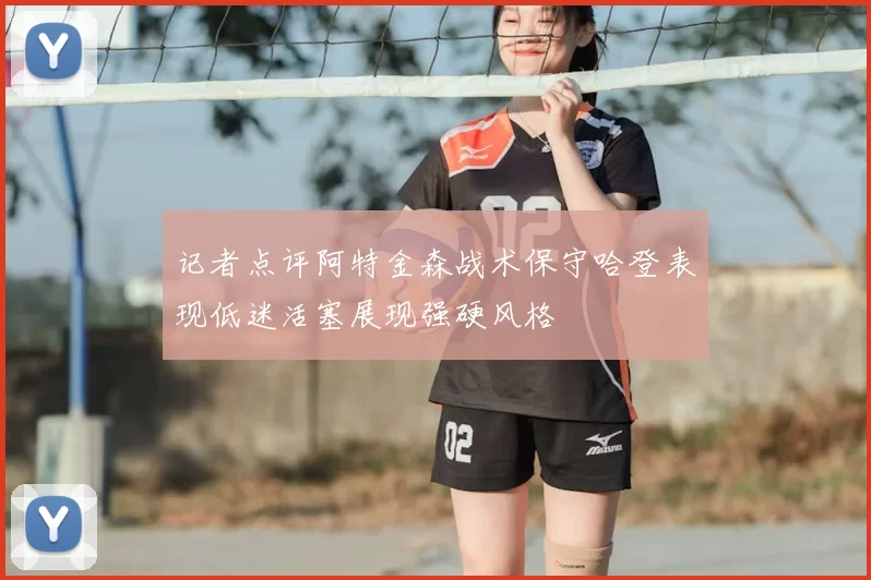 记者点评阿特金森战术保守哈登表现低迷活塞展现强硬风格