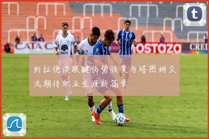 利拉德谈跟腱伤势恢复与塔图姆交流期待职业生涯新篇章