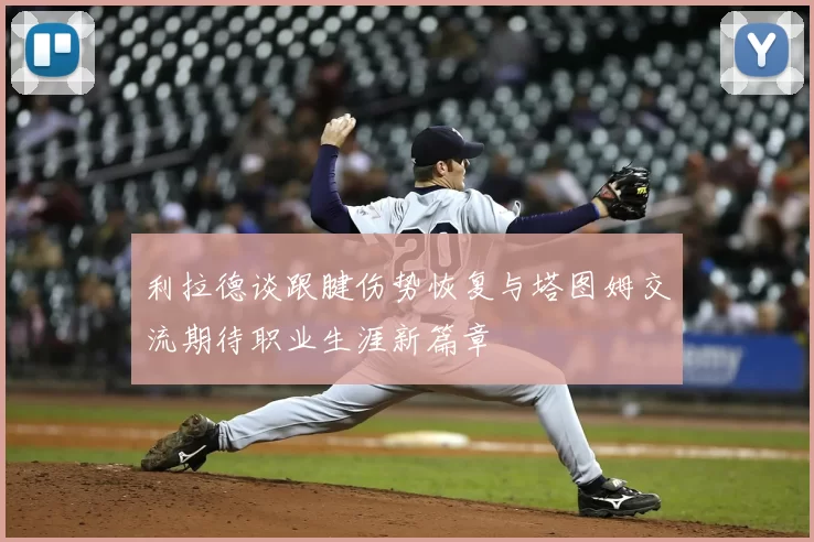 利拉德谈跟腱伤势恢复与塔图姆交流期待职业生涯新篇章