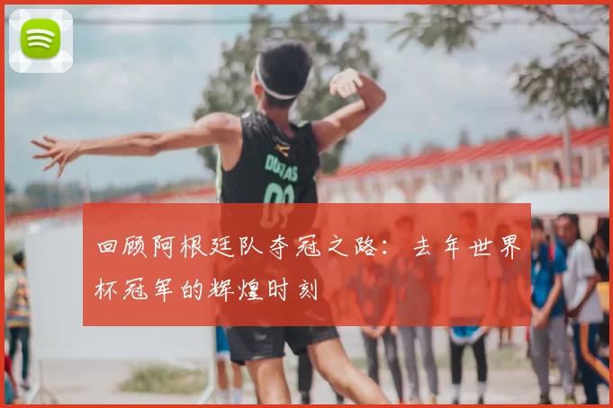 回顾阿根廷队夺冠之路：去年世界杯冠军的辉煌时刻